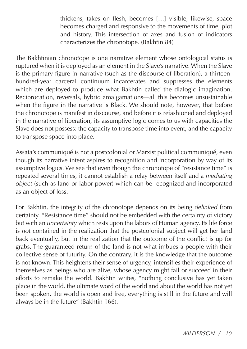 thickens, takes on flesh, becomes [...] visible; likewise, space becomes charged and responsive to the movements of time, plot and history. This intersection of axes and fusion of indicators characterizes the chronotope. (Bakhtin 84)  The Bakhtinian chronotope is one narrative element whose ontological status is ruptured when it is deployed as an element in the Slave’s narrative. When the Slave is the primary figure in narrative (such as the discourse of liberation), a thirteen- hundred-year carceral continuum incarcerates and suppresses the elements which are deployed to produce what Bakhtin called the dialogic imagination. Reciprocation, reversals, hybrid amalgamations—all this becomes unsustainable when the figure in the narrative is Black. We should note, however, that before the chronotope is manifest in discourse, and before it is refashioned and deployed in the narrative of liberation, its assumptive logic comes to us with capacities the Slave does not possess: the capacity to transpose time into event, and the capacity to transpose space into place.  Assata’s communiqué is not a postcolonial or Marxist political communiqué, even though its narrative intent aspires to recognition and incorporation by way of its assumptive logics. We see that even though the chronotope of “resistance time” is repeated several times, it cannot establish a relay between itself and a mediating object (such as land or labor power) which can be recognized and incorporated as an object of loss.  For Bakhtin, the integrity of the chronotope depends on its being delinked from certainty. “Resistance time” should not be embedded with the certainty of victory but with an uncertainty which rests upon the labors of Human agency. Its life force is not contained in the realization that the postcolonial subject will get her land back eventually, but in the realization that the outcome of the conflict is up for grabs. The guaranteed return of the land is not what imbues a people with their collective sense of futurity. On the contrary, it is the knowledge that the outcome is not known. This heightens their sense of urgency, intensifies their experience of themselves as beings who are alive, whose agency might fail or succeed in their efforts to remake the world. Bakhtin writes, “nothing conclusive has yet taken place in the world, the ultimate word of the world and about the world has not yet been spoken, the world is open and free, everything is still in the future and will always be in the future” (Bakhtin 166).  WILDERSON /10 